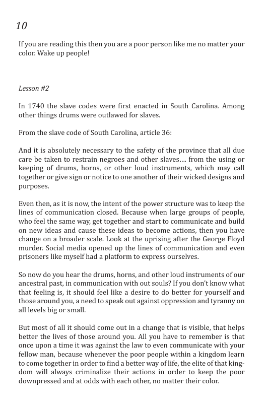 10 If you are reading this then you are a poor person like me no matter your color. Wake up people! Lesson #2 In 1740 the slave codes were first enacted in South Carolina. Among other things drums were outlawed for slaves. From the slave code of South Carolina, article 36: And it is absolutely necessary to the safety of the province that all due care be taken to restrain negroes and other slaves.... from the using or keeping of drums, horns, or other loud instruments, which may call together or give sign or notice to one another of their wicked designs and purposes. Even then, as it is now, the intent of the power structure was to keep the lines of communication closed. Because when large groups of people, who feel the same way, get together and start to communicate and build on new ideas and cause these ideas to become actions, then you have change on a broader scale. Look at the uprising after the George Floyd murder. Social media opened up the lines of communication and even prisoners like myself had a platform to express ourselves. S0 now do you hear the drums, horns, and other loud instruments of our ancestral past, in communication with out souls? If you don’t know what that feeling is, it should feel like a desire to do better for yourself and those around you, a need to speak out against oppression and tyranny on all levels big or small. But most of all it should come out in a change that is visible, that helps better the lives of those around you. All you have to remember is that once upon a time it was against the law to even communicate with your fellow man, because whenever the poor people within a kingdom learn to come together in order to find a better way of life, the elite of that king- dom will always criminalize their actions in order to keep the poor downpressed and at odds with each other, no matter their color.